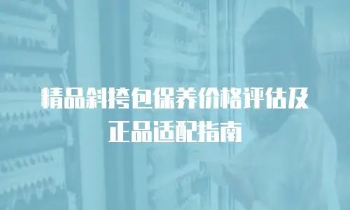 精品斜挎包保养价格评估及正品适配指南