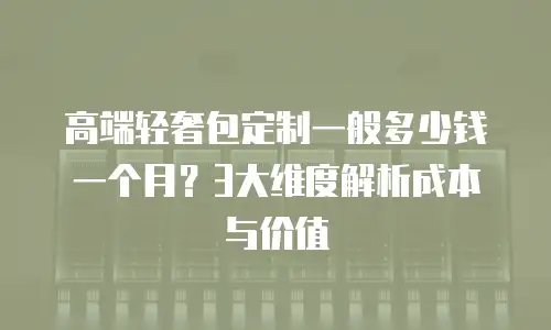 高端轻奢包定制一般多少钱一个月？3大维度解析成本与价值