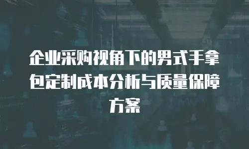 企业采购视角下的男式手拿包定制成本分析与质量保障方案