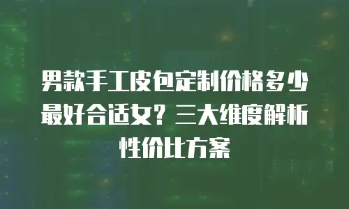 男款手工皮包定制价格多少最好合适女？三大维度解析性价比方案
