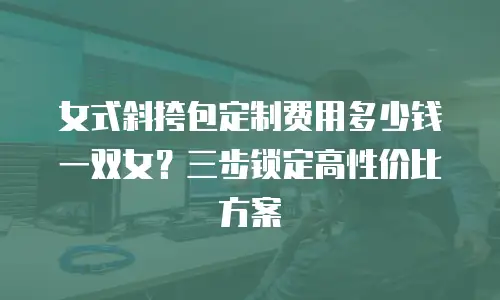 女式斜挎包定制费用多少钱一双女？三步锁定高性价比方案