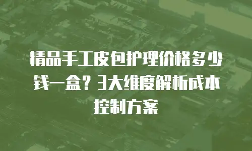 精品手工皮包护理价格多少钱一盒？3大维度解析成本控制方案