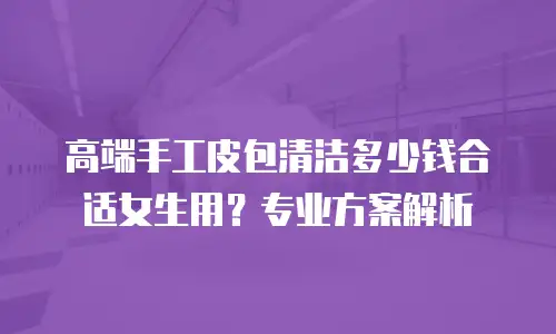 高端手工皮包清洁多少钱合适女生用？专业方案解析