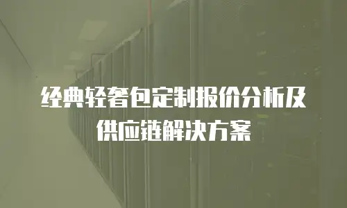 经典轻奢包定制报价分析及供应链解决方案
