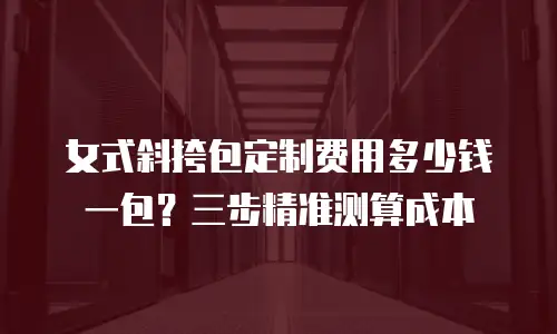 女式斜挎包定制费用多少钱一包？三步精准测算成本