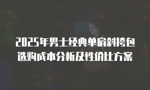 2025年男士经典单肩斜挎包选购成本分析及性价比方案