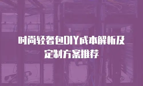 时尚轻奢包DIY成本解析及定制方案推荐