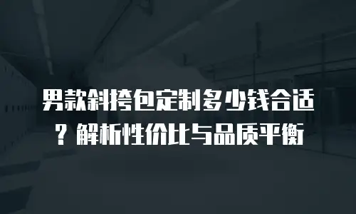 男款斜挎包定制多少钱合适？解析性价比与品质平衡