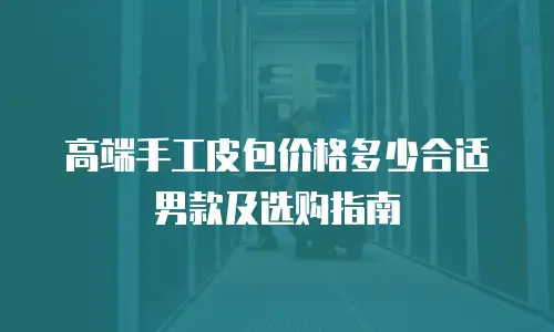 高端手工皮包价格多少合适男款及选购指南