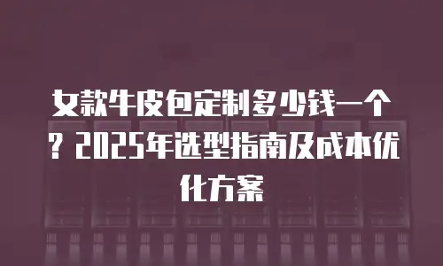 女款牛皮包定制多少钱一个？2025年选型指南及成本优化方案