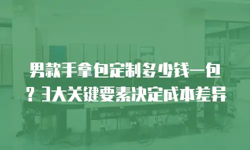 男款手拿包定制多少钱一包？3大关键要素决定成本差异