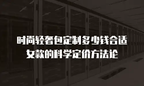 时尚轻奢包定制多少钱合适女款的科学定价方法论