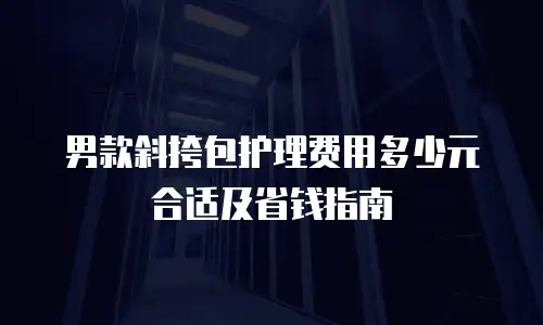男款斜挎包护理费用多少元合适及省钱指南