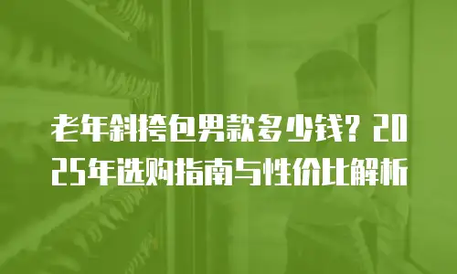 老年斜挎包男款多少钱？2025年选购指南与性价比解析