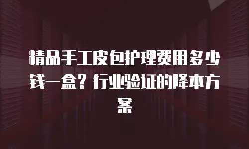 精品手工皮包护理费用多少钱一盒？行业验证的降本方案