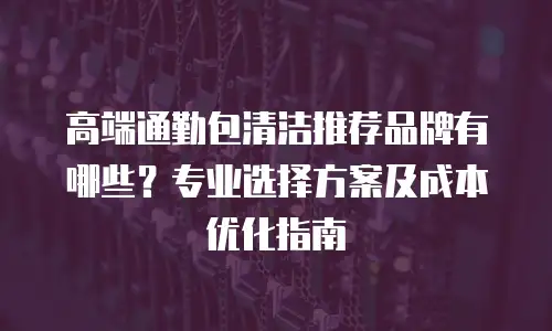 高端通勤包清洁推荐品牌有哪些？专业选择方案及成本优化指南