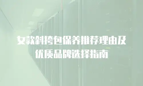 女款斜挎包保养推荐理由及优质品牌选择指南