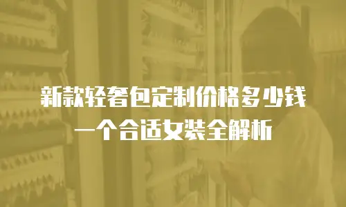 新款轻奢包定制价格多少钱一个合适女装全解析