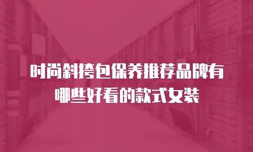 时尚斜挎包保养推荐品牌有哪些好看的款式女装