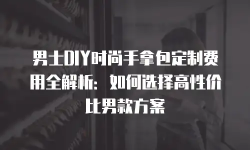 男士DIY时尚手拿包定制费用全解析：如何选择高性价比男款方案