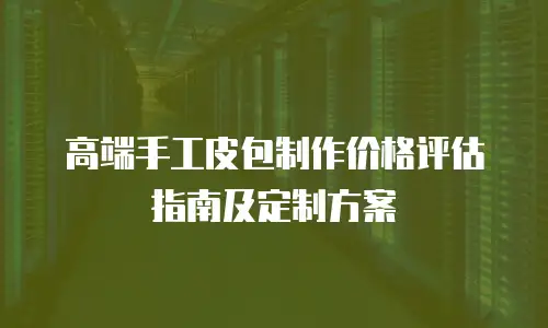 高端手工皮包制作价格评估指南及定制方案