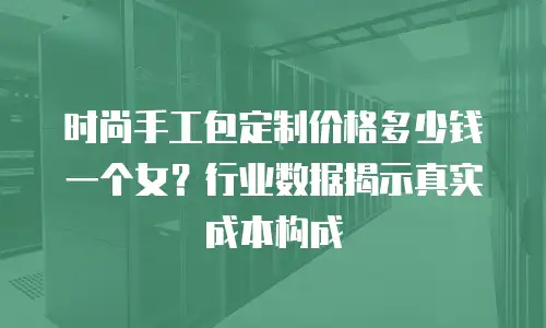 时尚手工包定制价格多少钱一个女？行业数据揭示真实成本构成