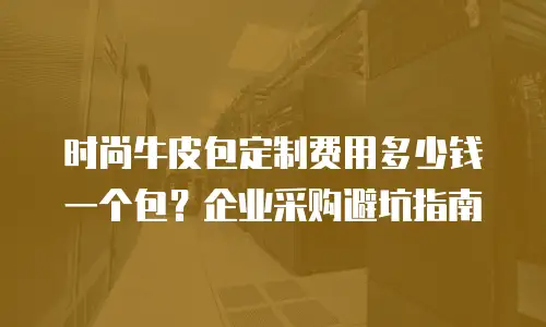 时尚牛皮包定制费用多少钱一个包？企业采购避坑指南