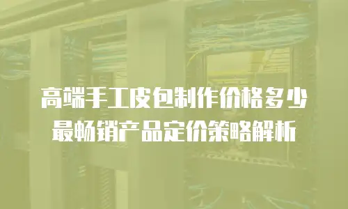 高端手工皮包制作价格多少 最畅销产品定价策略解析
