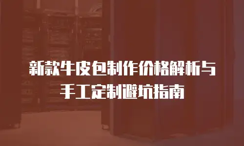 新款牛皮包制作价格解析与手工定制避坑指南