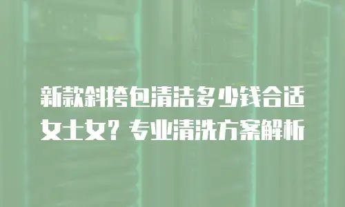 新款斜挎包清洁多少钱合适女士女？专业清洗方案解析