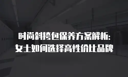 时尚斜挎包保养方案解析：女士如何选择高性价比品牌