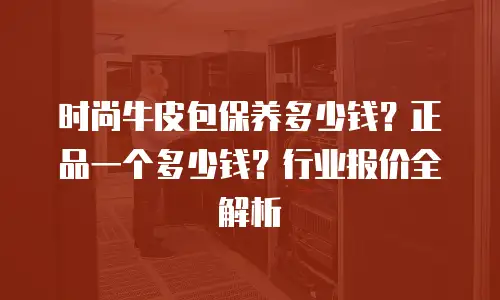 时尚牛皮包保养多少钱？正品一个多少钱？行业报价全解析