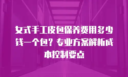 女式手工皮包保养费用多少钱一个包？专业方案解析成本控制要点