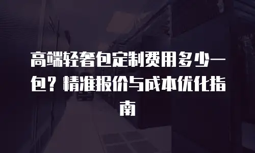 高端轻奢包定制费用多少一包？精准报价与成本优化指南
