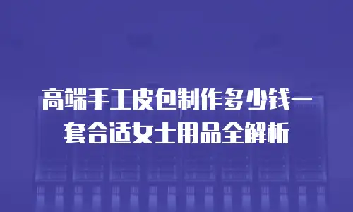 高端手工皮包制作多少钱一套合适女士用品全解析
