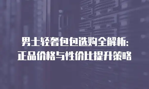 男士轻奢包包选购全解析：正品价格与性价比提升策略