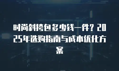 时尚斜挎包多少钱一件？2025年选购指南与成本优化方案