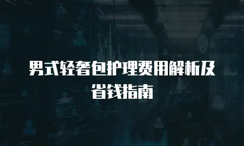 男式轻奢包护理费用解析及省钱指南