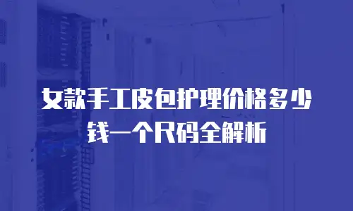女款手工皮包护理价格多少钱一个尺码全解析