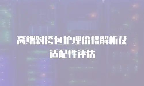 高端斜挎包护理价格解析及适配性评估