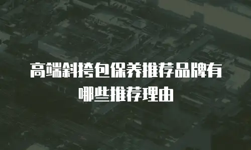 高端斜挎包保养推荐品牌有哪些推荐理由