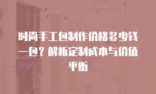 时尚手工包制作价格多少钱一包？解析定制成本与价值平衡