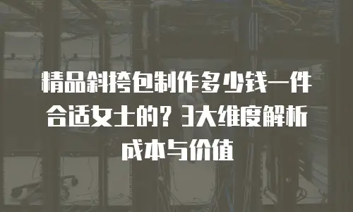 精品斜挎包制作多少钱一件合适女士的？3大维度解析成本与价值
