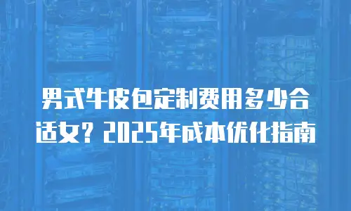 男式牛皮包定制费用多少合适女？2025年成本优化指南