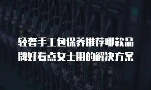轻奢手工包保养推荐哪款品牌好看点女士用的解决方案