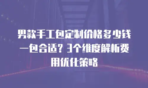 男款手工包定制价格多少钱一包合适？3个维度解析费用优化策略