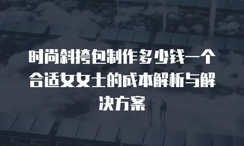 时尚斜挎包制作多少钱一个合适女女士的成本解析与解决方案