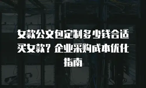 女款公文包定制多少钱合适买女款？企业采购成本优化指南