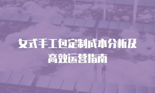 女式手工包定制成本分析及高效运营指南