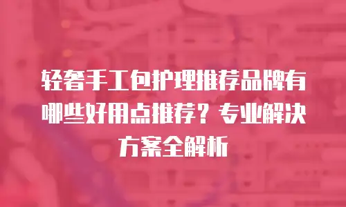 轻奢手工包护理推荐品牌有哪些好用点推荐？专业解决方案全解析